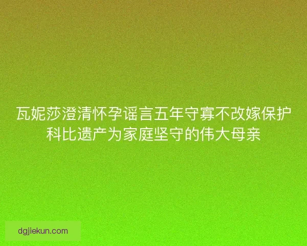 瓦妮莎澄清怀孕谣言五年守寡不改嫁保护科比遗产为家庭坚守的伟大母亲