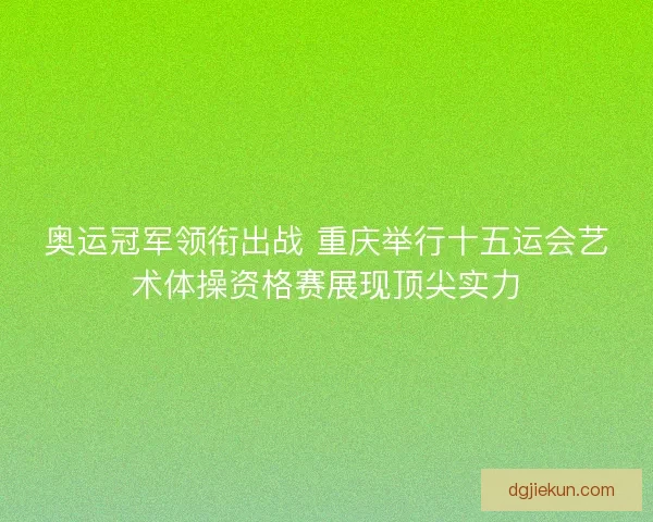 奥运冠军领衔出战 重庆举行十五运会艺术体操资格赛展现顶尖实力
