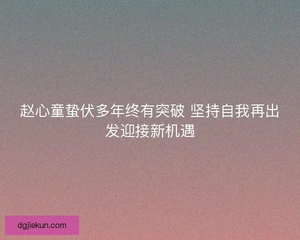 赵心童蛰伏多年终有突破 坚持自我再出发迎接新机遇