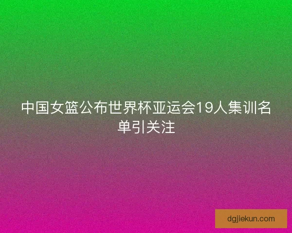 中国女篮公布世界杯亚运会19人集训名单引关注