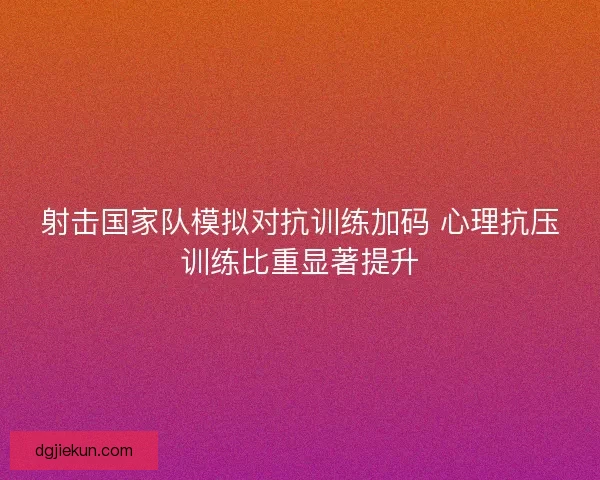 射击国家队模拟对抗训练加码 心理抗压训练比重显著提升